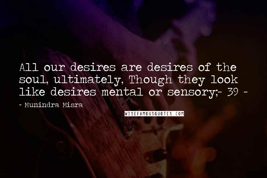 Munindra Misra Quotes: All our desires are desires of the soul, ultimately, Though they look like desires mental or sensory;- 39 -