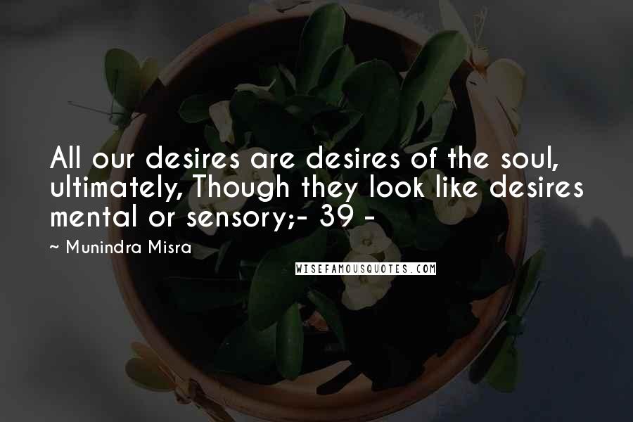 Munindra Misra Quotes: All our desires are desires of the soul, ultimately, Though they look like desires mental or sensory;- 39 -