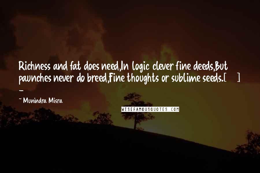 Munindra Misra Quotes: Richness and fat does need,In logic clever fine deeds,But paunches never do breed,Fine thoughts or sublime seeds.[45] - 2