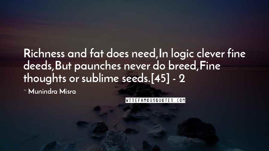 Munindra Misra Quotes: Richness and fat does need,In logic clever fine deeds,But paunches never do breed,Fine thoughts or sublime seeds.[45] - 2