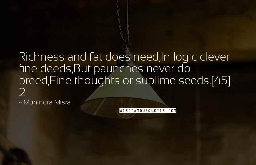 Munindra Misra Quotes: Richness and fat does need,In logic clever fine deeds,But paunches never do breed,Fine thoughts or sublime seeds.[45] - 2