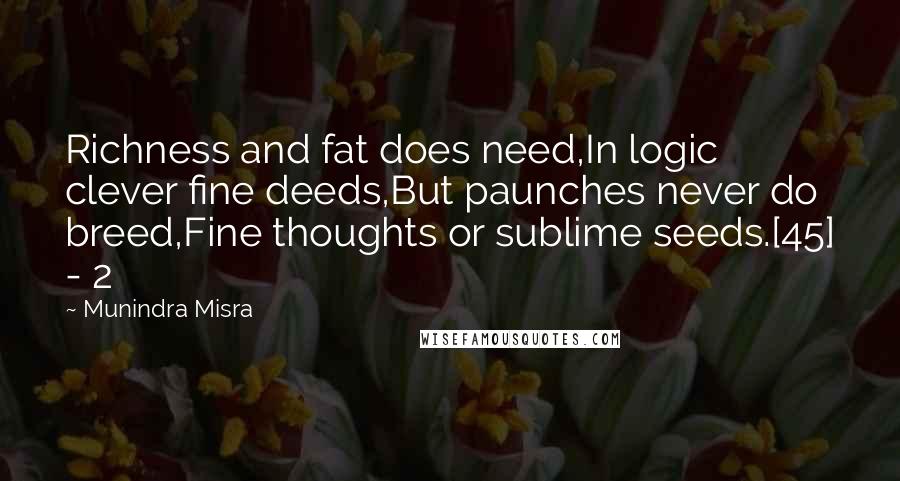 Munindra Misra Quotes: Richness and fat does need,In logic clever fine deeds,But paunches never do breed,Fine thoughts or sublime seeds.[45] - 2