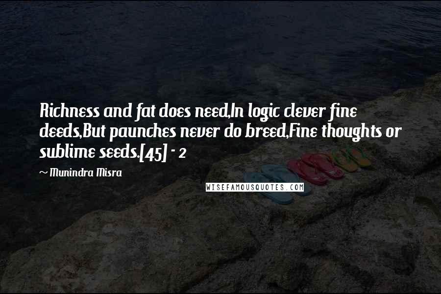 Munindra Misra Quotes: Richness and fat does need,In logic clever fine deeds,But paunches never do breed,Fine thoughts or sublime seeds.[45] - 2