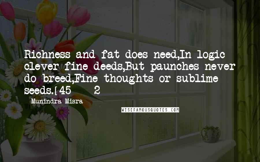 Munindra Misra Quotes: Richness and fat does need,In logic clever fine deeds,But paunches never do breed,Fine thoughts or sublime seeds.[45] - 2