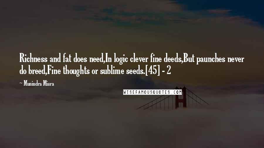 Munindra Misra Quotes: Richness and fat does need,In logic clever fine deeds,But paunches never do breed,Fine thoughts or sublime seeds.[45] - 2