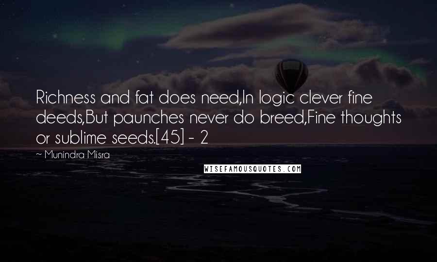 Munindra Misra Quotes: Richness and fat does need,In logic clever fine deeds,But paunches never do breed,Fine thoughts or sublime seeds.[45] - 2