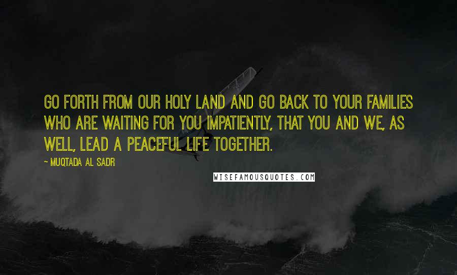 Muqtada Al Sadr Quotes: Go forth from our holy land and go back to your families who are waiting for you impatiently, that you and we, as well, lead a peaceful life together.