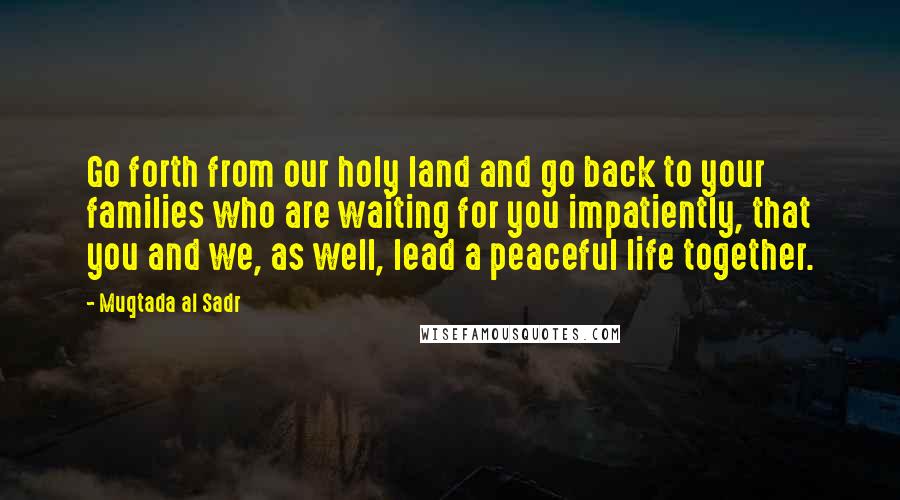 Muqtada Al Sadr Quotes: Go forth from our holy land and go back to your families who are waiting for you impatiently, that you and we, as well, lead a peaceful life together.