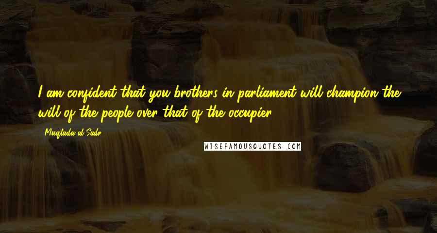 Muqtada Al Sadr Quotes: I am confident that you brothers in parliament will champion the will of the people over that of the occupier.