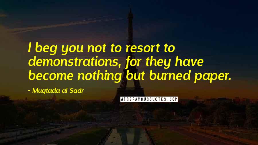 Muqtada Al Sadr Quotes: I beg you not to resort to demonstrations, for they have become nothing but burned paper.