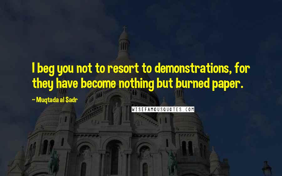 Muqtada Al Sadr Quotes: I beg you not to resort to demonstrations, for they have become nothing but burned paper.