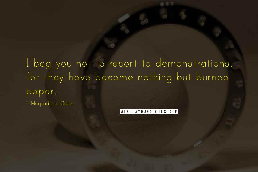 Muqtada Al Sadr Quotes: I beg you not to resort to demonstrations, for they have become nothing but burned paper.