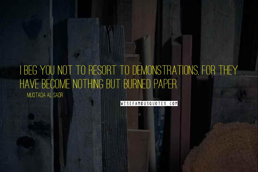 Muqtada Al Sadr Quotes: I beg you not to resort to demonstrations, for they have become nothing but burned paper.