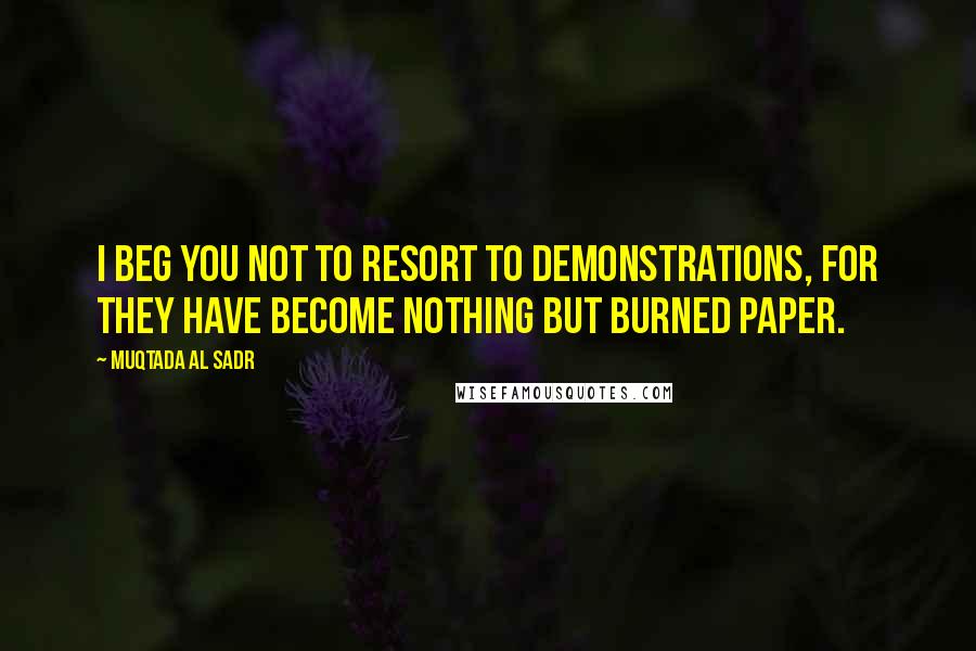 Muqtada Al Sadr Quotes: I beg you not to resort to demonstrations, for they have become nothing but burned paper.