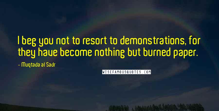 Muqtada Al Sadr Quotes: I beg you not to resort to demonstrations, for they have become nothing but burned paper.
