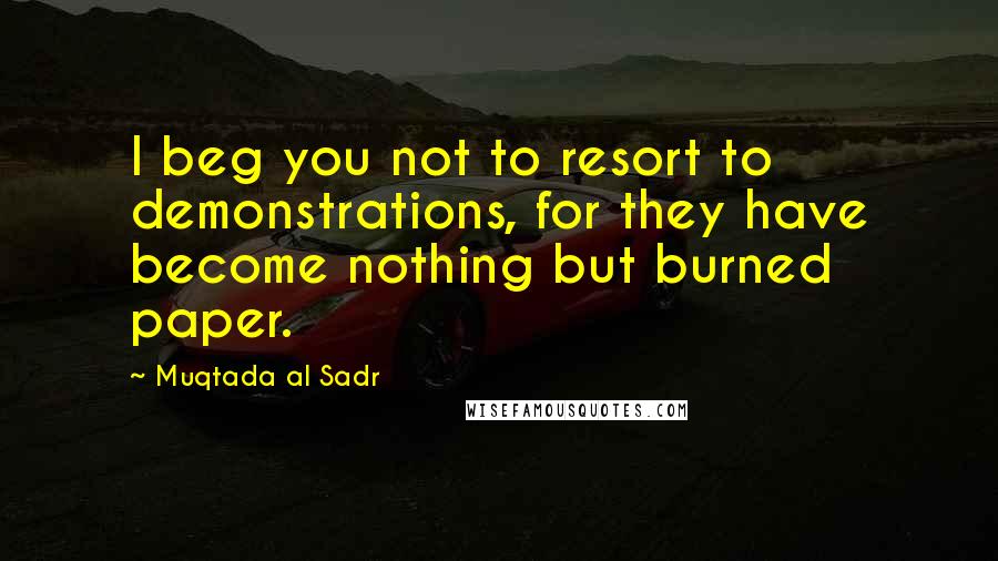 Muqtada Al Sadr Quotes: I beg you not to resort to demonstrations, for they have become nothing but burned paper.