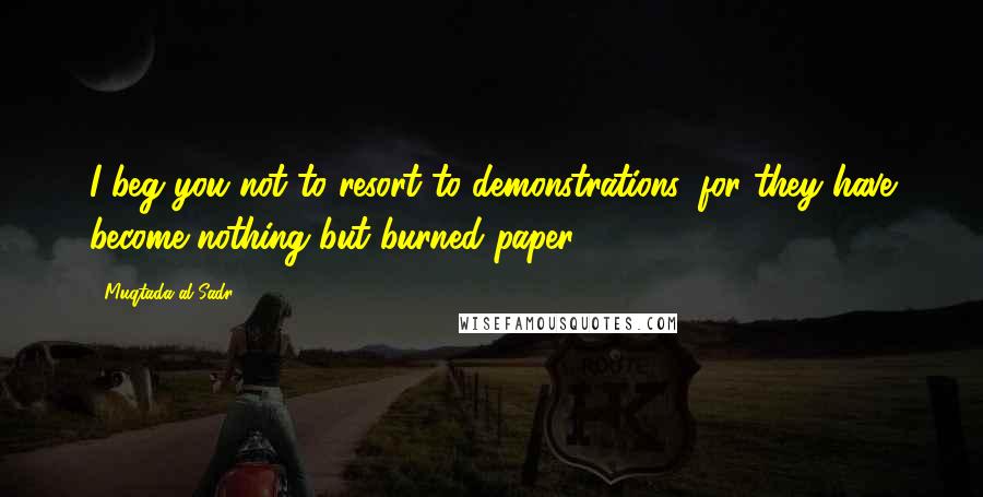 Muqtada Al Sadr Quotes: I beg you not to resort to demonstrations, for they have become nothing but burned paper.