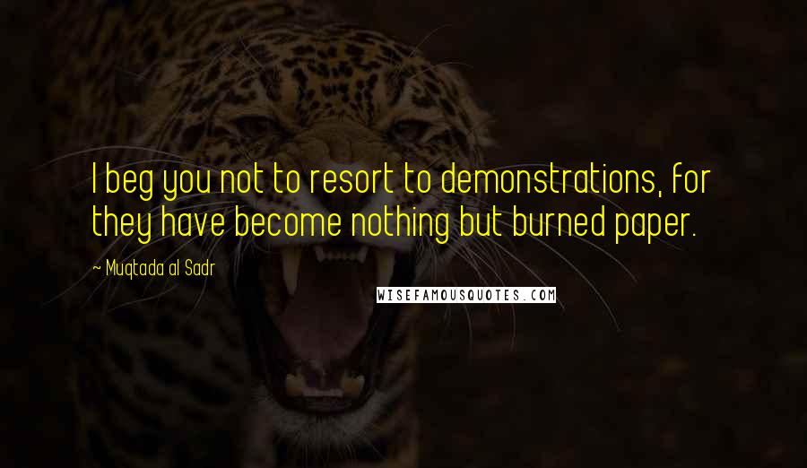 Muqtada Al Sadr Quotes: I beg you not to resort to demonstrations, for they have become nothing but burned paper.