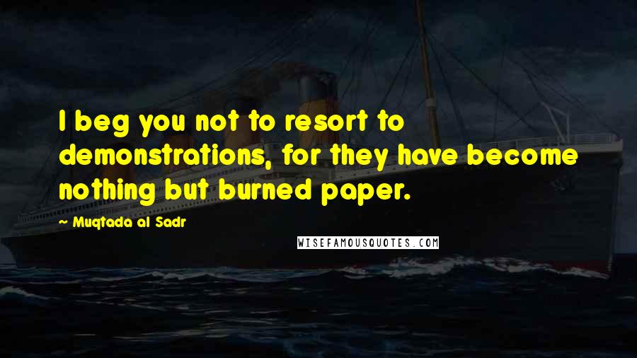 Muqtada Al Sadr Quotes: I beg you not to resort to demonstrations, for they have become nothing but burned paper.