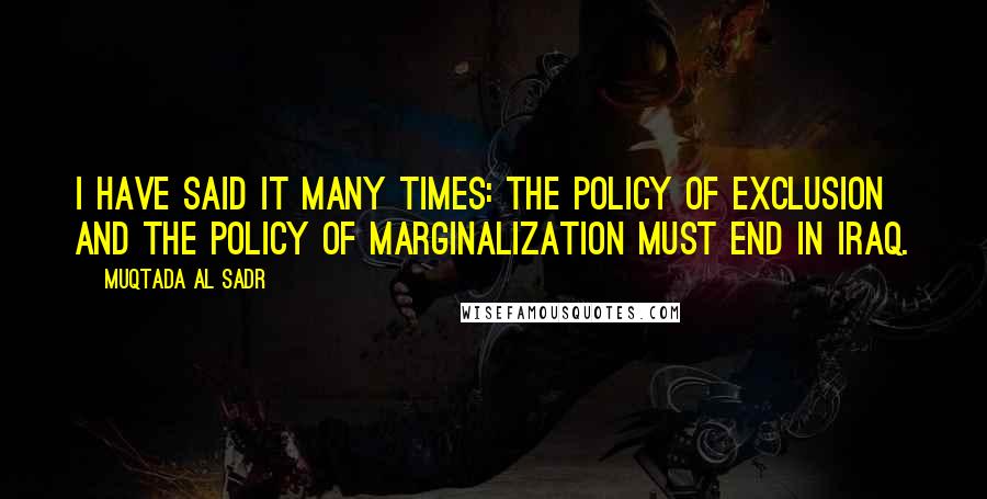 Muqtada Al Sadr Quotes: I have said it many times: the policy of exclusion and the policy of marginalization must end in Iraq.