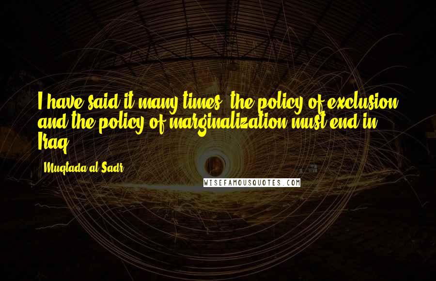 Muqtada Al Sadr Quotes: I have said it many times: the policy of exclusion and the policy of marginalization must end in Iraq.