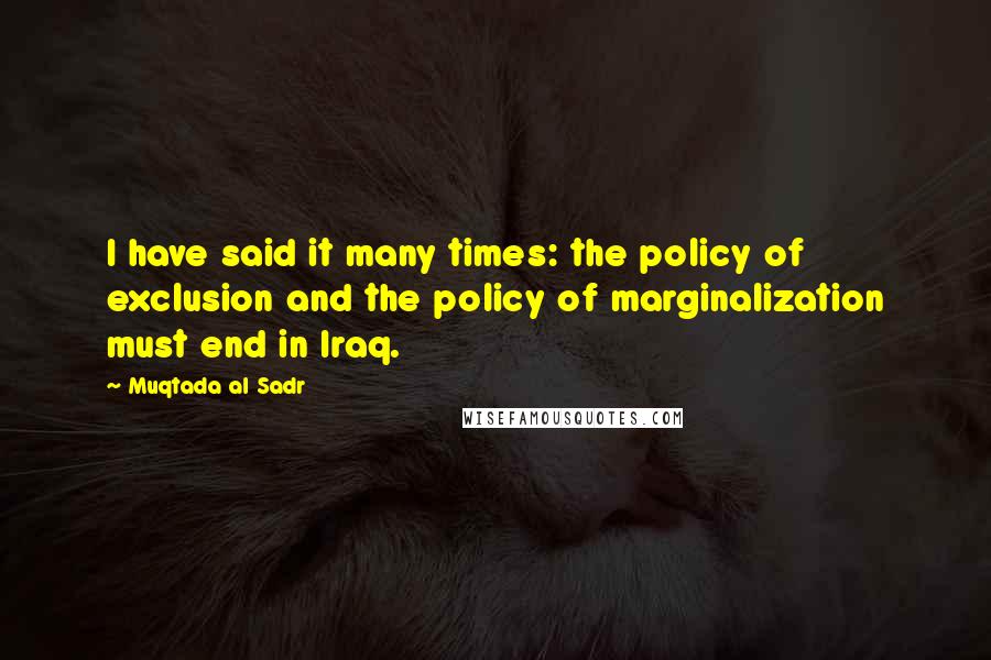 Muqtada Al Sadr Quotes: I have said it many times: the policy of exclusion and the policy of marginalization must end in Iraq.