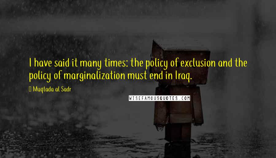 Muqtada Al Sadr Quotes: I have said it many times: the policy of exclusion and the policy of marginalization must end in Iraq.