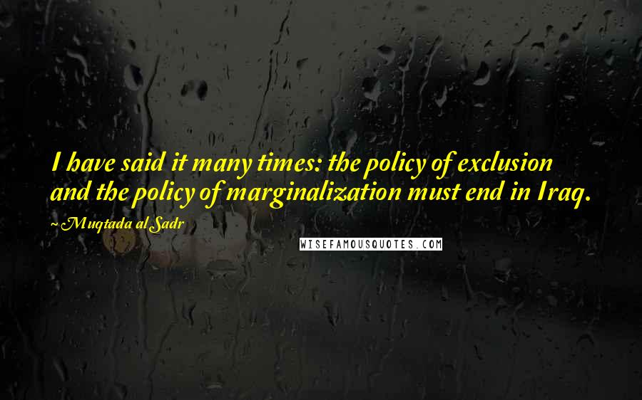 Muqtada Al Sadr Quotes: I have said it many times: the policy of exclusion and the policy of marginalization must end in Iraq.