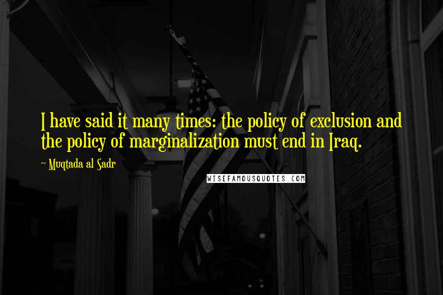 Muqtada Al Sadr Quotes: I have said it many times: the policy of exclusion and the policy of marginalization must end in Iraq.