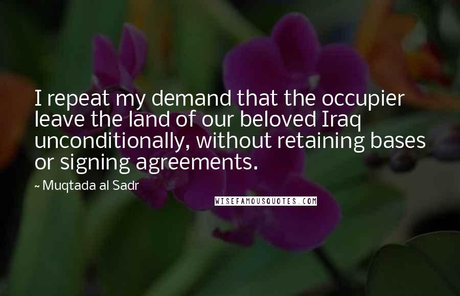 Muqtada Al Sadr Quotes: I repeat my demand that the occupier leave the land of our beloved Iraq unconditionally, without retaining bases or signing agreements.