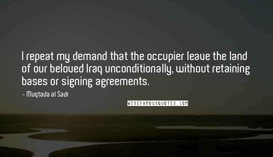 Muqtada Al Sadr Quotes: I repeat my demand that the occupier leave the land of our beloved Iraq unconditionally, without retaining bases or signing agreements.