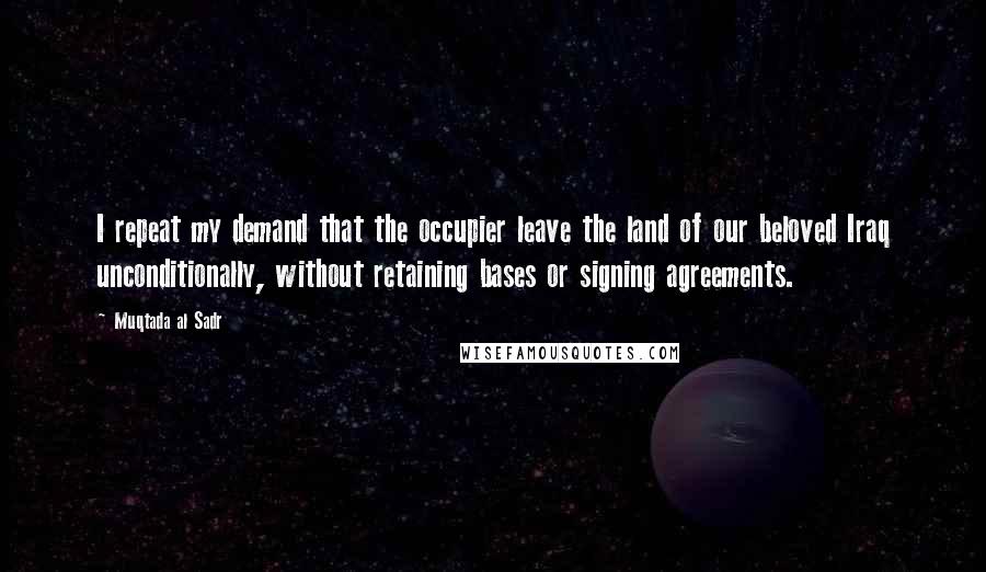 Muqtada Al Sadr Quotes: I repeat my demand that the occupier leave the land of our beloved Iraq unconditionally, without retaining bases or signing agreements.