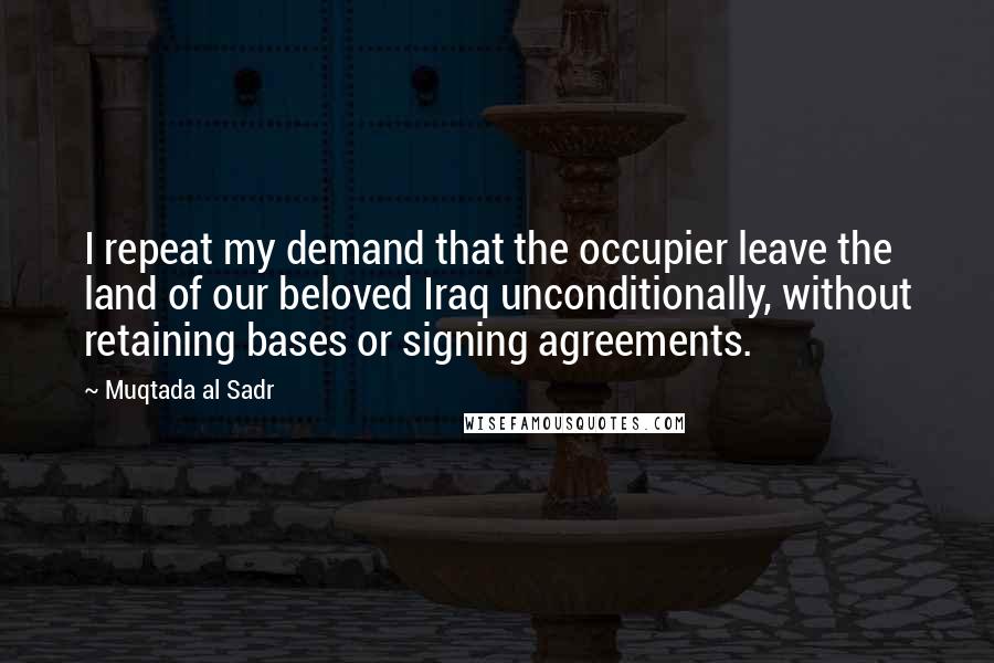Muqtada Al Sadr Quotes: I repeat my demand that the occupier leave the land of our beloved Iraq unconditionally, without retaining bases or signing agreements.