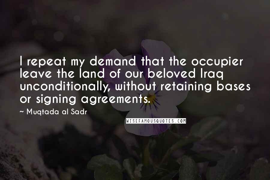 Muqtada Al Sadr Quotes: I repeat my demand that the occupier leave the land of our beloved Iraq unconditionally, without retaining bases or signing agreements.