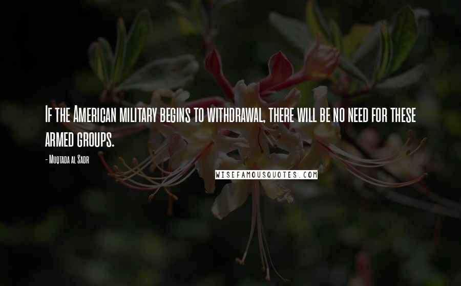 Muqtada Al Sadr Quotes: If the American military begins to withdrawal, there will be no need for these armed groups.