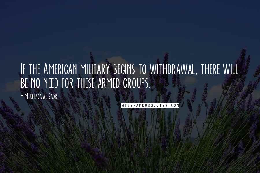 Muqtada Al Sadr Quotes: If the American military begins to withdrawal, there will be no need for these armed groups.