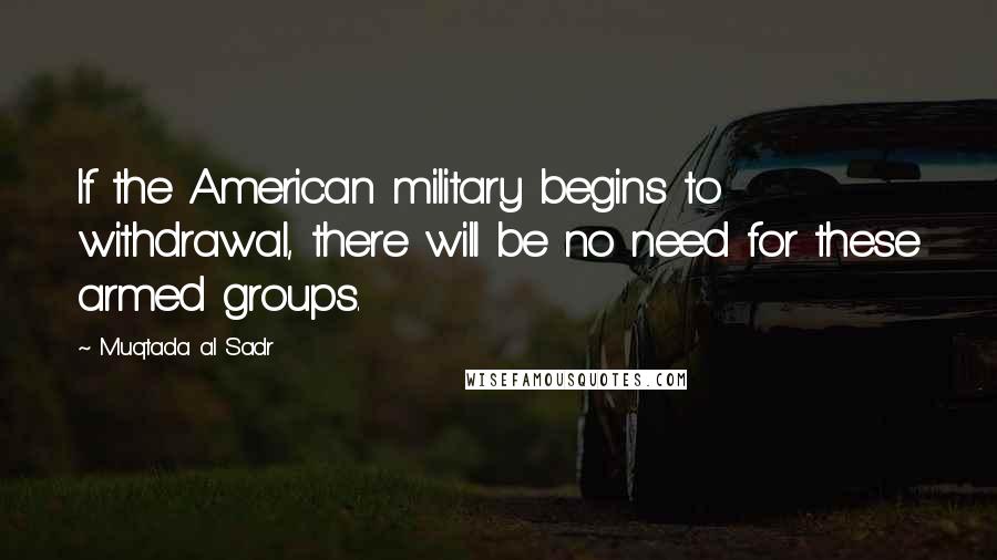 Muqtada Al Sadr Quotes: If the American military begins to withdrawal, there will be no need for these armed groups.