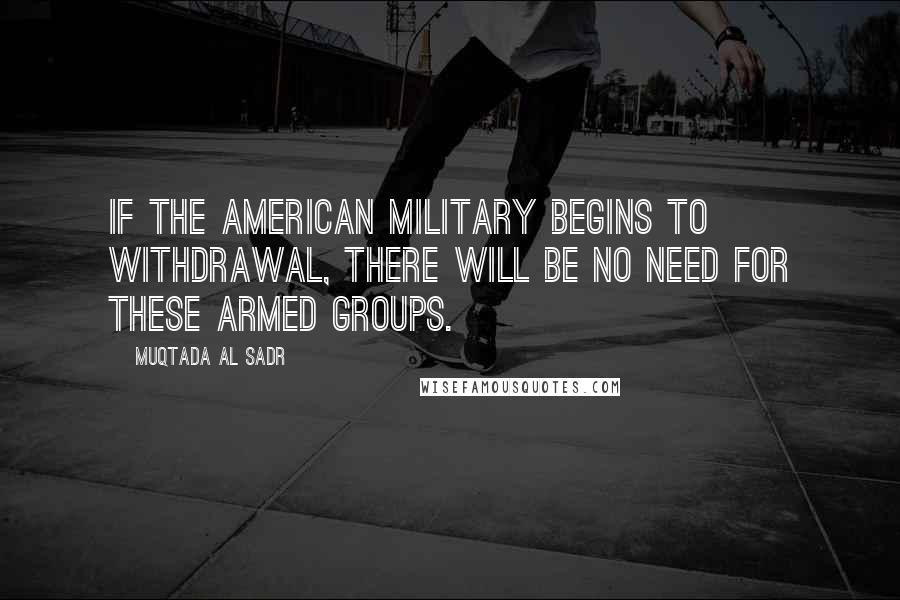 Muqtada Al Sadr Quotes: If the American military begins to withdrawal, there will be no need for these armed groups.