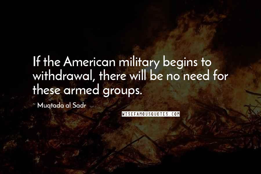 Muqtada Al Sadr Quotes: If the American military begins to withdrawal, there will be no need for these armed groups.