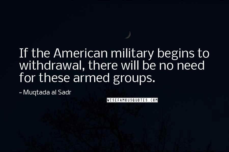 Muqtada Al Sadr Quotes: If the American military begins to withdrawal, there will be no need for these armed groups.