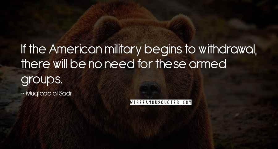 Muqtada Al Sadr Quotes: If the American military begins to withdrawal, there will be no need for these armed groups.