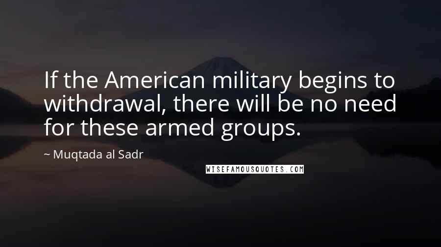 Muqtada Al Sadr Quotes: If the American military begins to withdrawal, there will be no need for these armed groups.