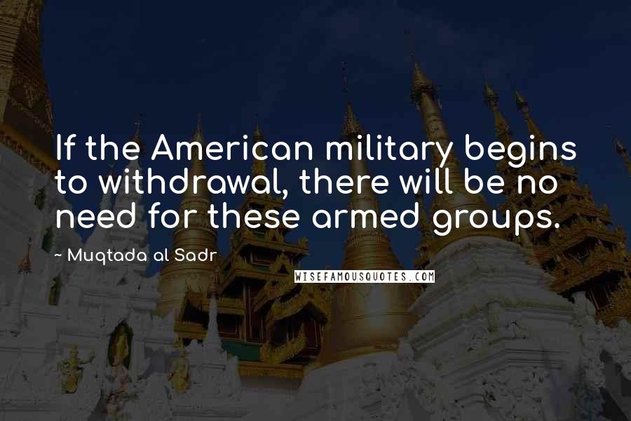 Muqtada Al Sadr Quotes: If the American military begins to withdrawal, there will be no need for these armed groups.