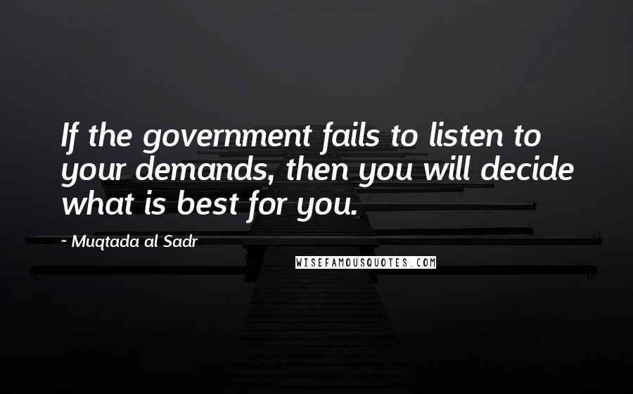 Muqtada Al Sadr Quotes: If the government fails to listen to your demands, then you will decide what is best for you.