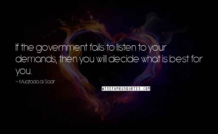 Muqtada Al Sadr Quotes: If the government fails to listen to your demands, then you will decide what is best for you.