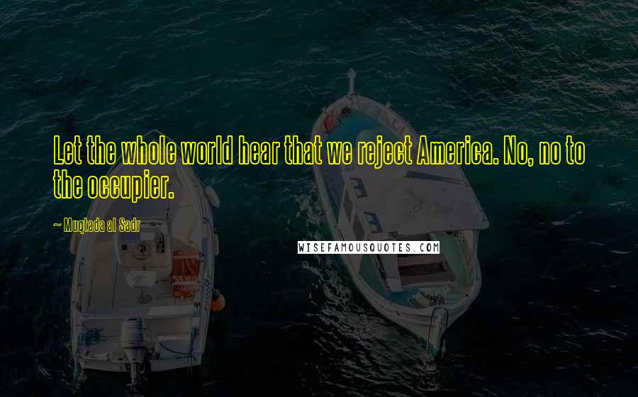 Muqtada Al Sadr Quotes: Let the whole world hear that we reject America. No, no to the occupier.