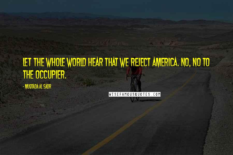Muqtada Al Sadr Quotes: Let the whole world hear that we reject America. No, no to the occupier.