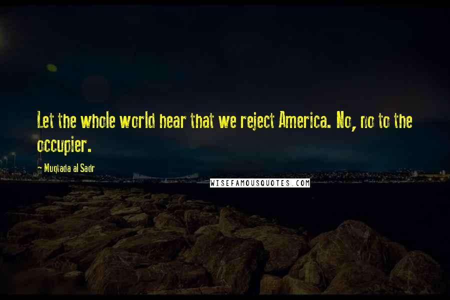 Muqtada Al Sadr Quotes: Let the whole world hear that we reject America. No, no to the occupier.