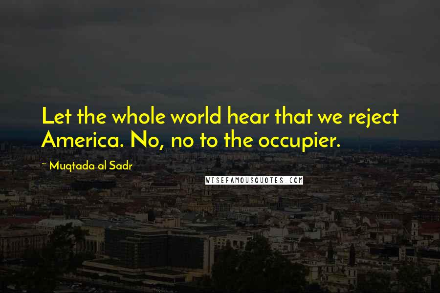 Muqtada Al Sadr Quotes: Let the whole world hear that we reject America. No, no to the occupier.