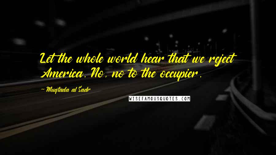 Muqtada Al Sadr Quotes: Let the whole world hear that we reject America. No, no to the occupier.